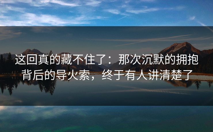 这回真的藏不住了：那次沉默的拥抱背后的导火索，终于有人讲清楚了