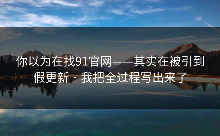 你以为在找91官网——其实在被引到假更新 · 我把全过程写出来了