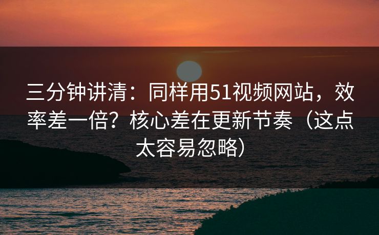 三分钟讲清：同样用51视频网站，效率差一倍？核心差在更新节奏（这点太容易忽略）