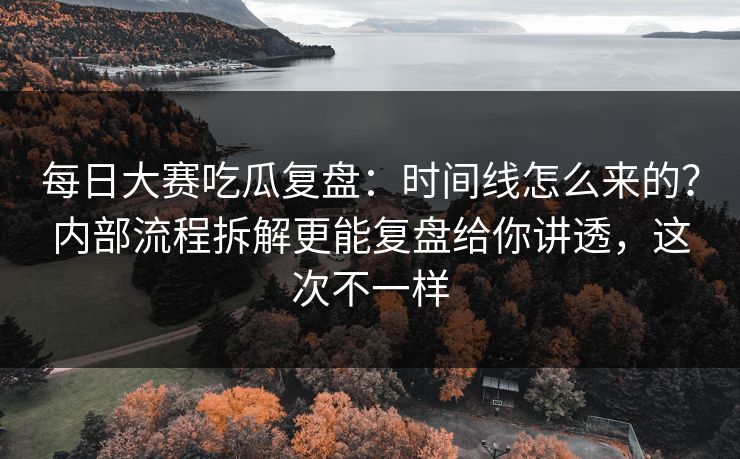 每日大赛吃瓜复盘：时间线怎么来的？内部流程拆解更能复盘给你讲透，这次不一样