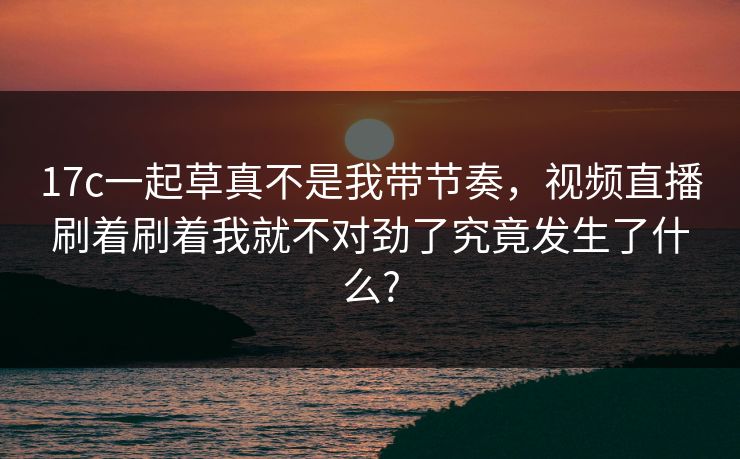 17c一起草真不是我带节奏，视频直播刷着刷着我就不对劲了究竟发生了什么?